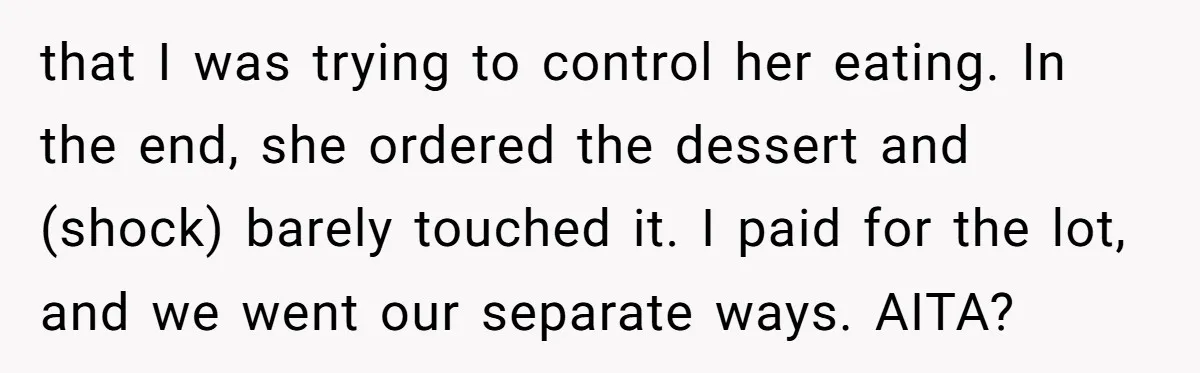 that I was trying to control her eating. In the end, she ordered the dessert and (shock) barely touched it. I paid for the lot, and we went our separate...