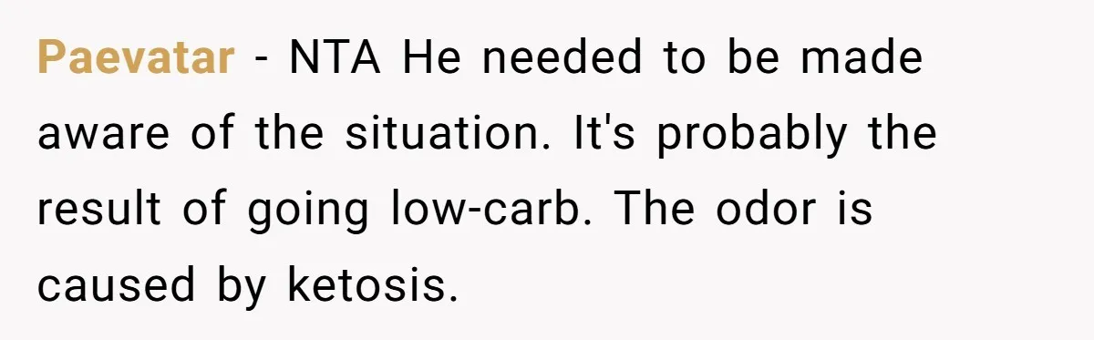 Paevatar − NTA He needed to be made aware of the situation. It's probably the result of going low-carb. The odor is caused by ketosis.