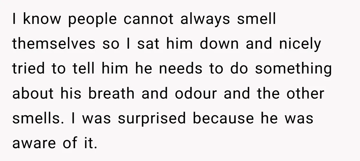 I know people cannot always smell themselves so I sat him down and nicely tried to tell him he needs to do something about his breath and odour and the...