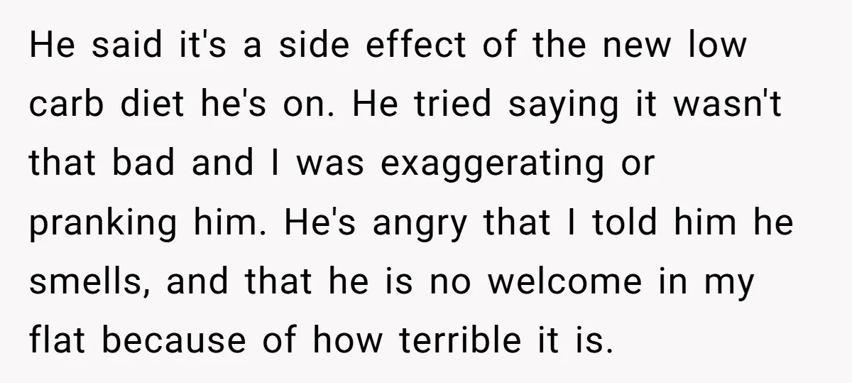 He said it's a side effect of the new low carb diet he's on. He tried saying it wasn't that bad and I was exaggerating or pranking him. He's angry...