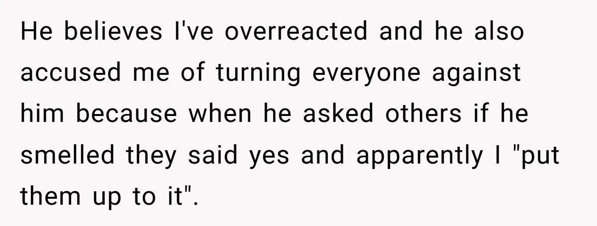 He believes I've overreacted and he also accused me of turning everyone against him because when he asked others if he smelled they said yes and apparently I "put them...