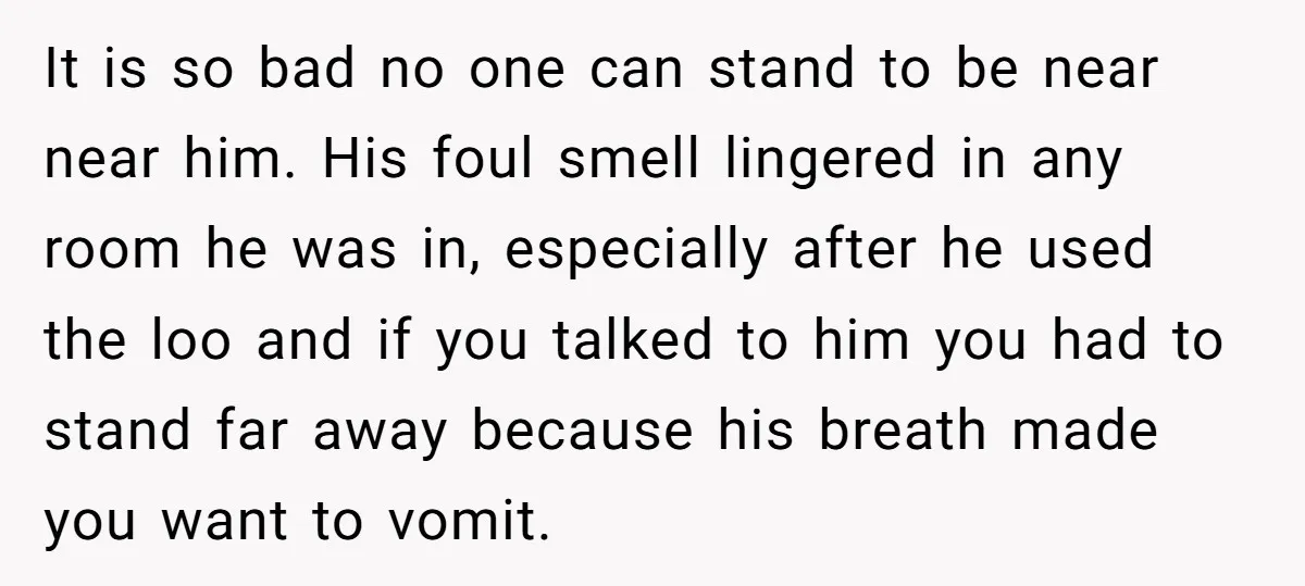 It is so bad no one can stand to be near near him. His foul smell lingered in any room he was in, especially after he used the loo and...