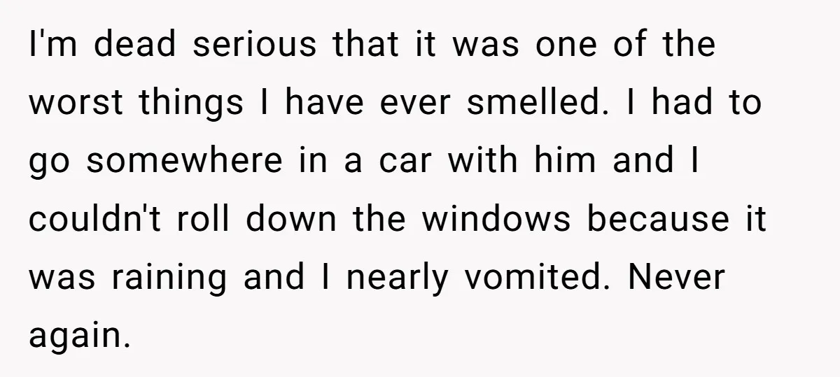 I'm dead serious that it was one of the worst things I have ever smelled. I had to go somewhere in a car with him and I couldn't roll down...