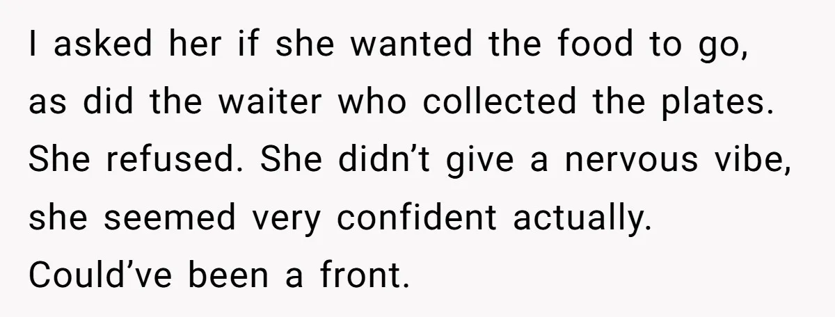 I asked her if she wanted the food to go, as did the waiter who collected the plates. She refused. She didn’t give a nervous vibe, she seemed very confident...