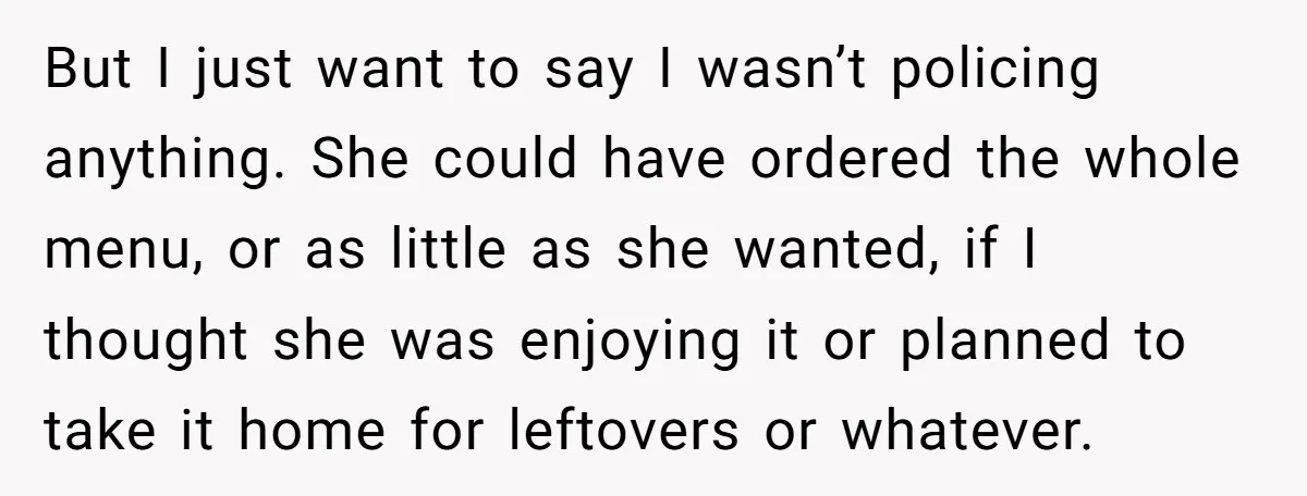 But I just want to say I wasn’t policing anything. She could have ordered the whole menu, or as little as she wanted, if I thought she was enjoying it...