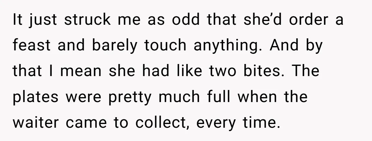 It just struck me as odd that she’d order a feast and barely touch anything. And by that I mean she had like two bites. The plates were pretty much...