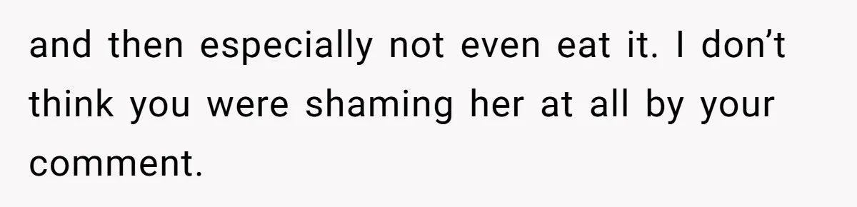 and then especially not even eat it. I don’t think you were shaming her at all by your comment.