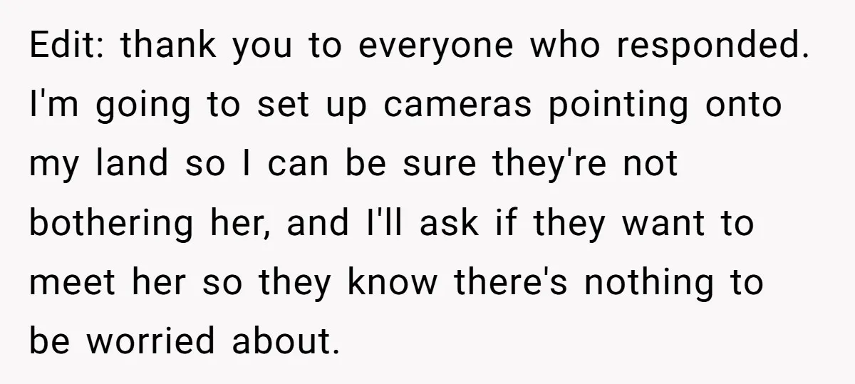 Edit: thank you to everyone who responded. I'm going to set up cameras pointing onto my land so I can be sure they're not bothering her, and I'll ask if...