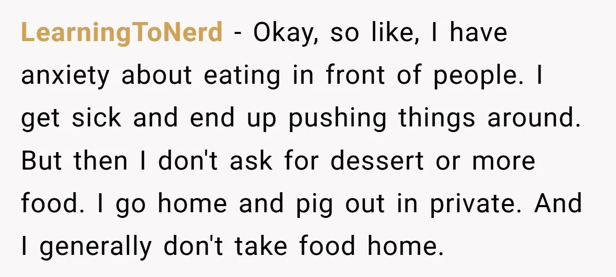 LearningToNerd − Okay, so like, I have anxiety about eating in front of people. I get sick and end up pushing things around. But then I don't ask for dessert...