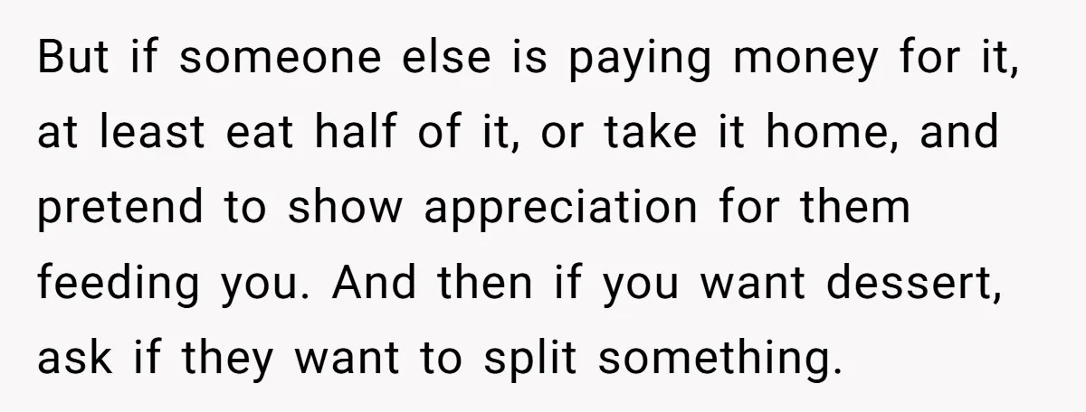 But if someone else is paying money for it, at least eat half of it, or take it home, and pretend to show appreciation for them feeding you. And then...