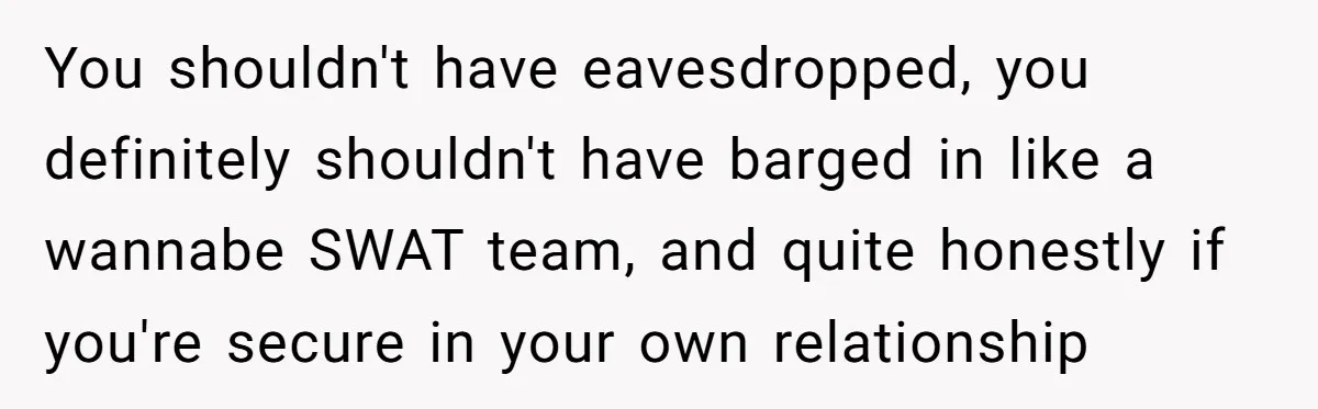 You shouldn't have eavesdropped, you definitely shouldn't have barged in like a wannabe SWAT team, and quite honestly if you're secure in your own relationship