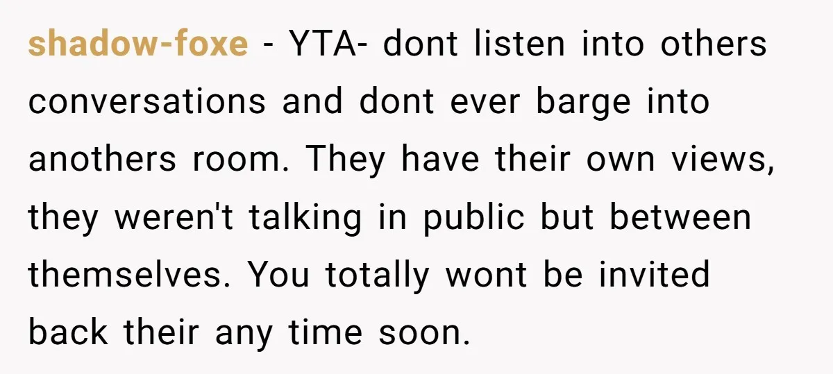 shadow-foxe − YTA- dont listen into others conversations and dont ever barge into anothers room. They have their own views, they weren't talking in public but between themselves. You totally...