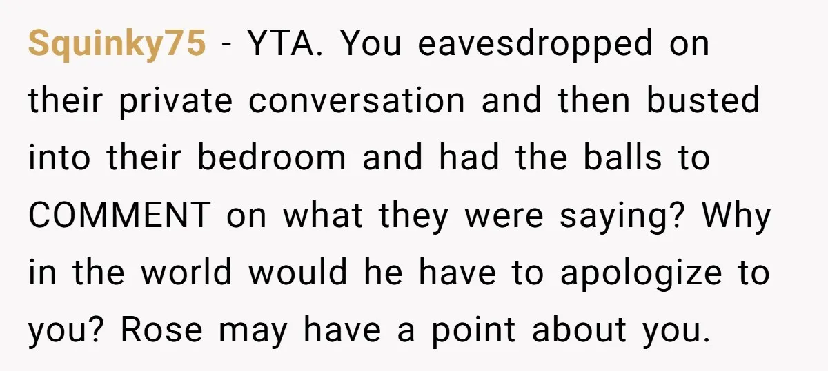 Squinky75 − YTA. You eavesdropped on their private conversation and then busted into their bedroom and had the balls to COMMENT on what they were saying? Why in the world...