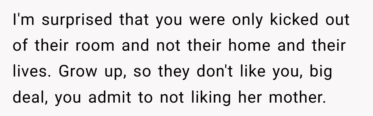 I'm surprised that you were only kicked out of their room and not their home and their lives. Grow up, so they don't like you, big deal, you admit to...
