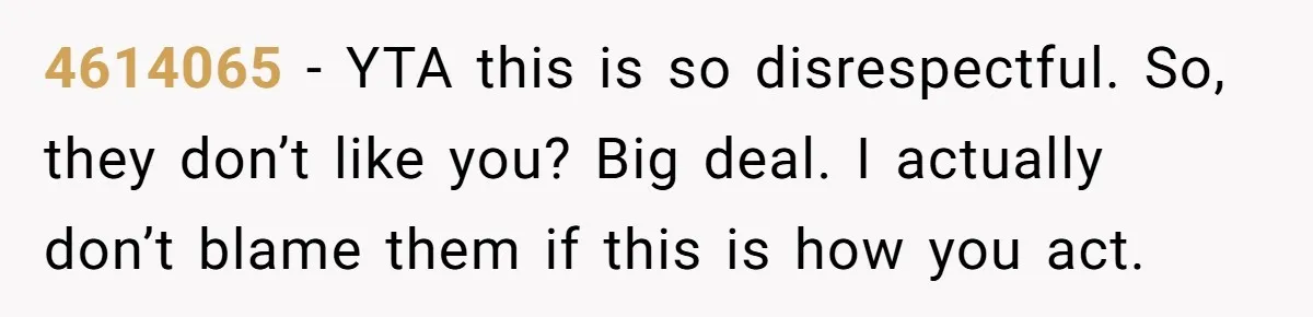 4614065 − YTA this is so disrespectful. So, they don’t like you? Big deal. I actually don’t blame them if this is how you act.