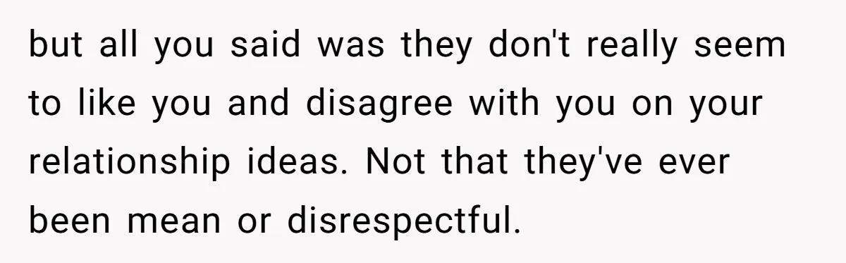 but all you said was they don't really seem to like you and disagree with you on your relationship ideas. Not that they've ever been mean or disrespectful.