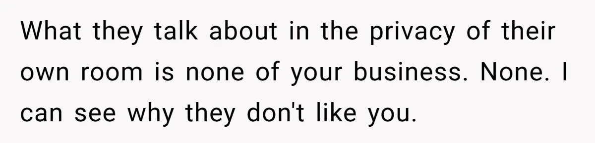 What they talk about in the privacy of their own room is none of your business. None. I can see why they don't like you.