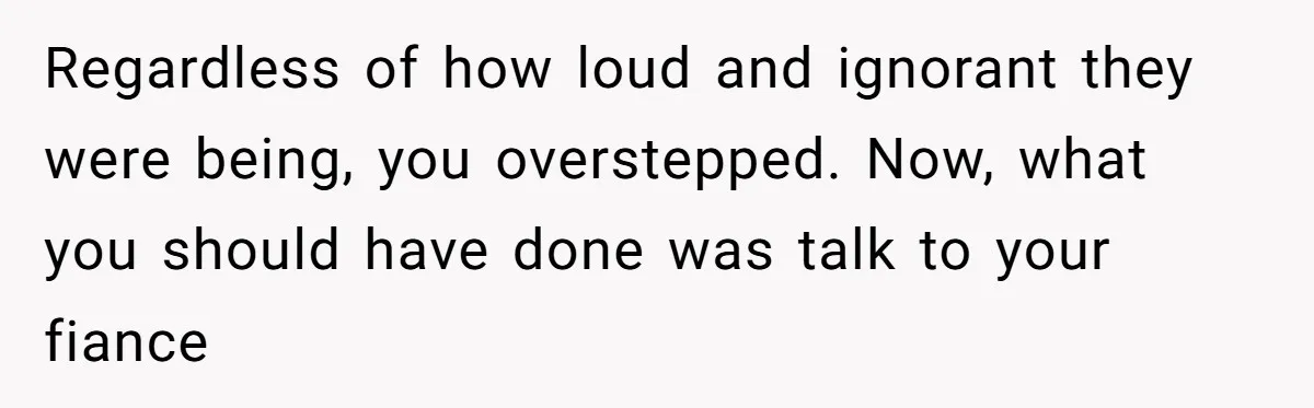 Regardless of how loud and ignorant they were being, you overstepped. Now, what you should have done was talk to your fiance