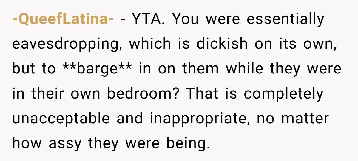 -QueefLatina- − YTA. You were essentially eavesdropping, which is dickish on its own, but to **barge** in on them while they were in their own bedroom? That is completely unacceptable...