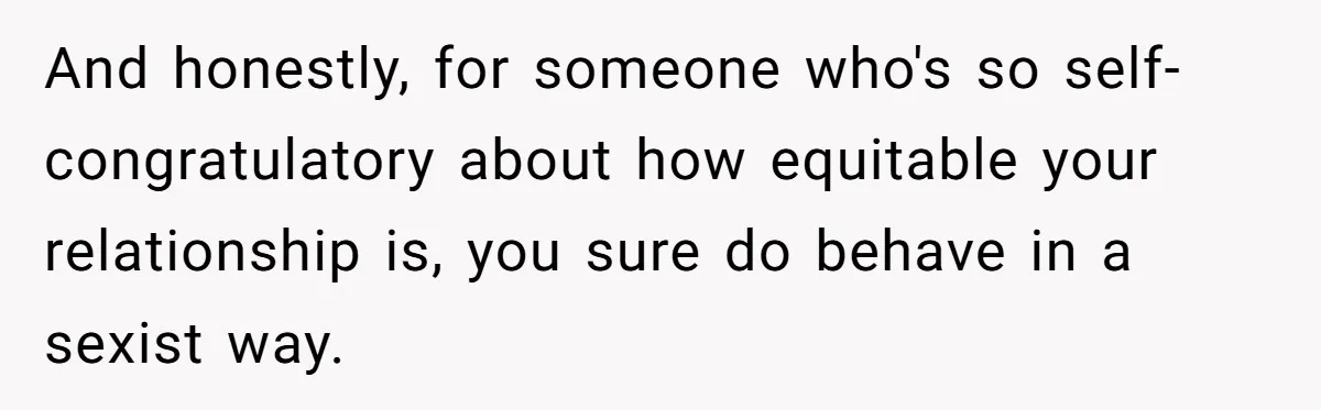 And honestly, for someone who's so self-congratulatory about how equitable your relationship is, you sure do behave in a sexist way.