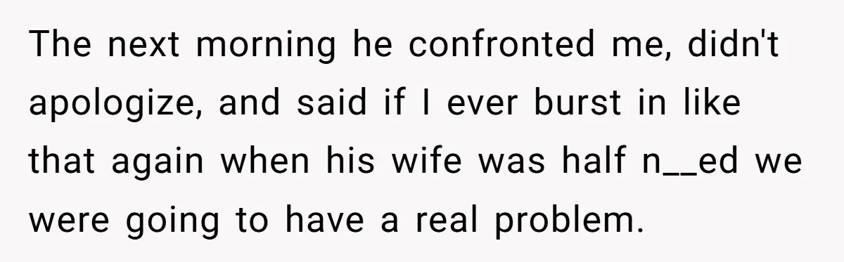 The next morning he confronted me, didn't apologize, and said if I ever burst in like that again when his wife was half n__ed we were going to have a...