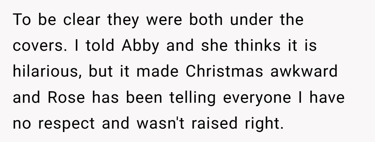 To be clear they were both under the covers. I told Abby and she thinks it is hilarious, but it made Christmas awkward and Rose has been telling everyone I...