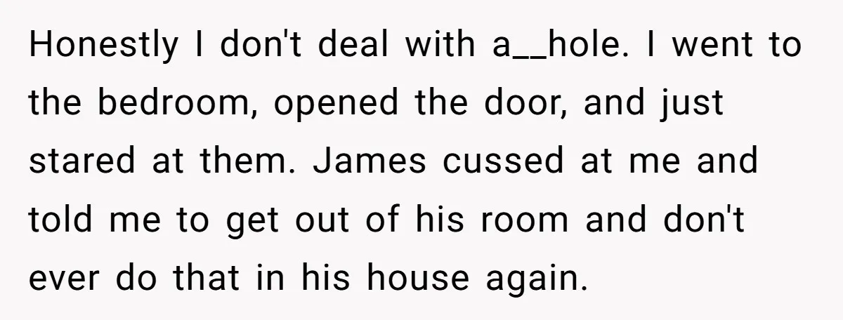 Honestly I don't deal with a__hole. I went to the bedroom, opened the door, and just stared at them. James cussed at me and told me to get out of...