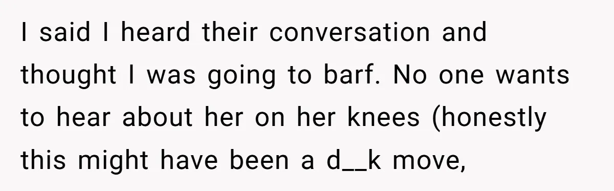 I said I heard their conversation and thought I was going to barf. No one wants to hear about her on her knees (honestly this might have been a d__k...