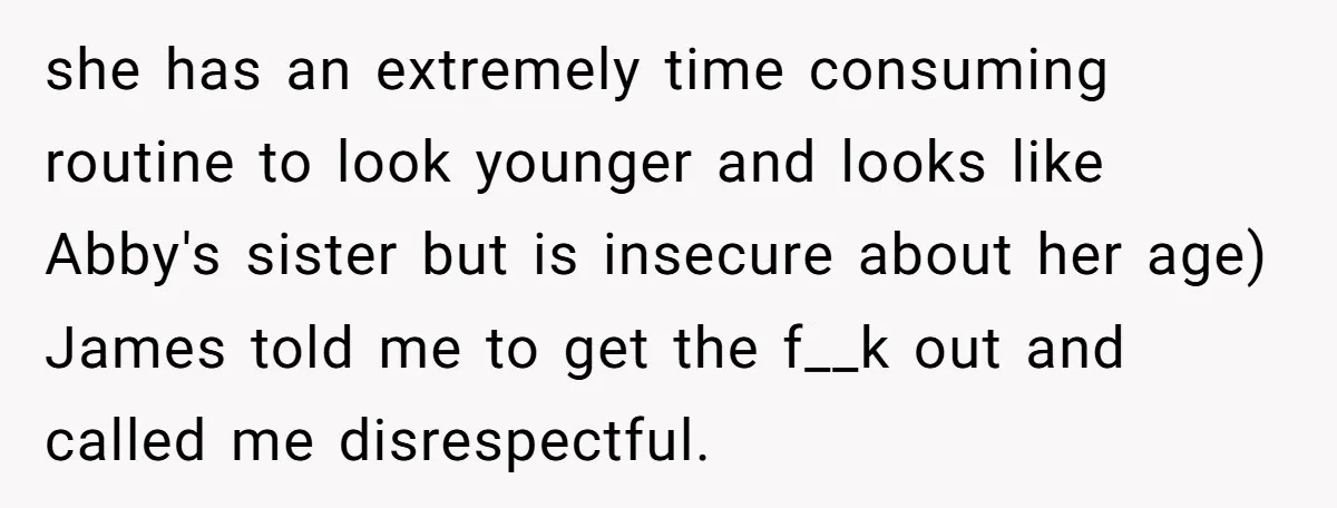she has an extremely time consuming routine to look younger and looks like Abby's sister but is insecure about her age) James told me to get the f__k out and...