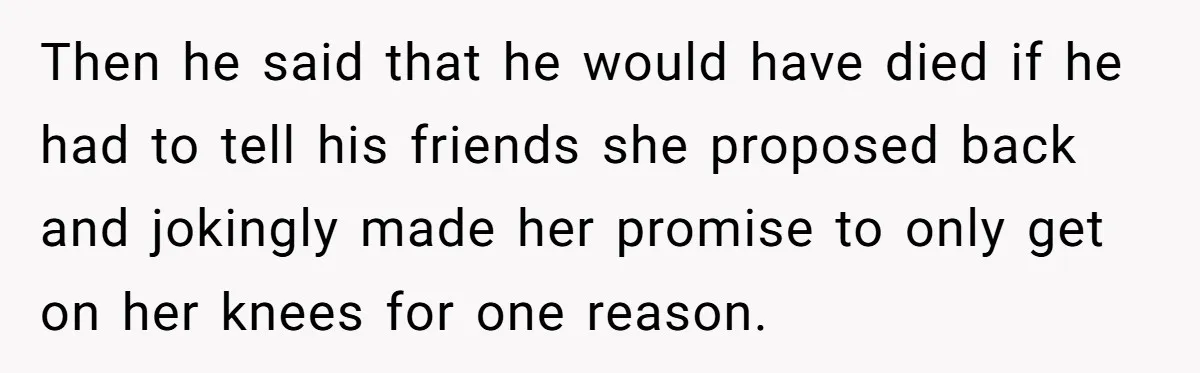 Then he said that he would have died if he had to tell his friends she proposed back and jokingly made her promise to only get on her knees for...
