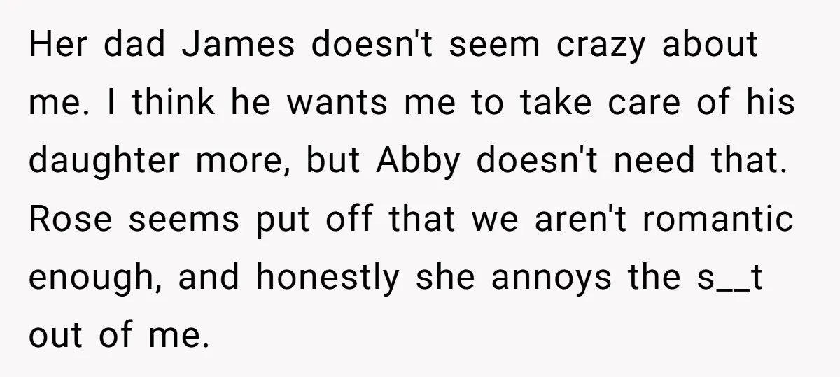 Her dad James doesn't seem crazy about me. I think he wants me to take care of his daughter more, but Abby doesn't need that. Rose seems put off that...