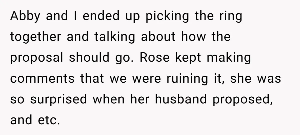 Abby and I ended up picking the ring together and talking about how the proposal should go. Rose kept making comments that we were ruining it, she was so surprised...