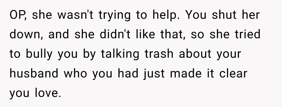 OP, she wasn't trying to help. You shut her down, and she didn't like that, so she tried to bully you by talking trash about your husband who you had...