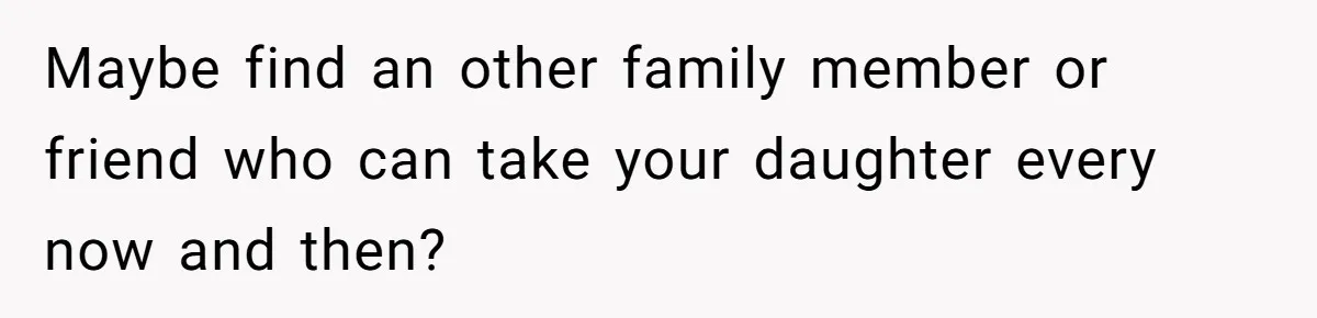 Maybe find an other family member or friend who can take your daughter every now and then?