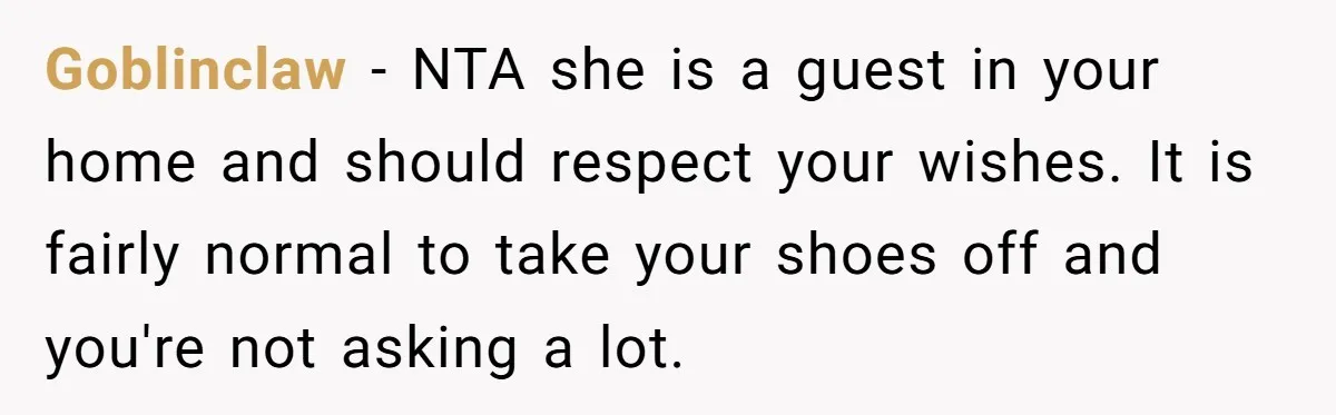 Goblinclaw − NTA she is a guest in your home and should respect your wishes. It is fairly normal to take your shoes off and you're not asking a lot.