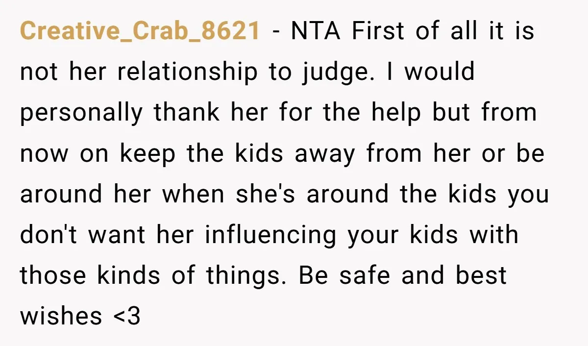 Creative_Crab_8621 − NTA First of all it is not her relationship to judge. I would personally thank her for the help but from now on keep the kids away from...