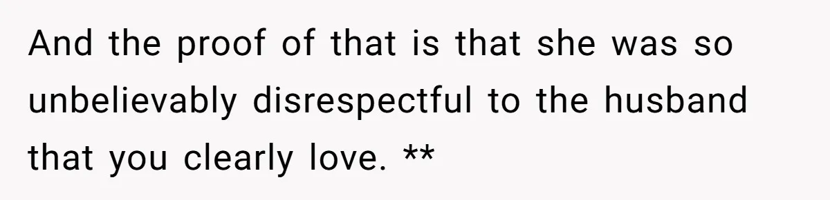 And the proof of that is that she was so unbelievably disrespectful to the husband that you clearly love. **