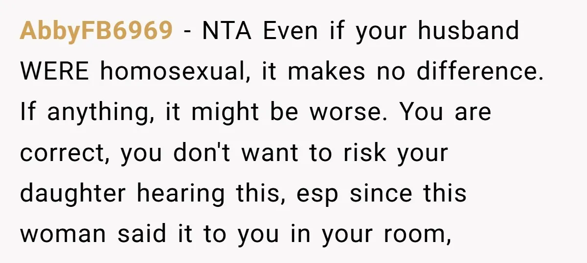 AbbyFB6969 − NTA Even if your husband WERE homosexual, it makes no difference. If anything, it might be worse. You are correct, you don't want to risk your daughter hearing...