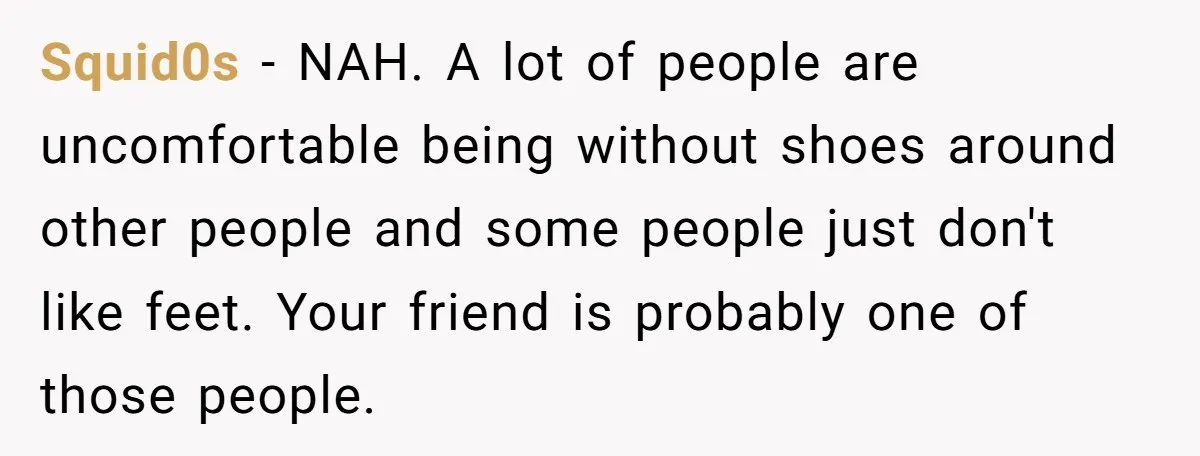 Squid0s − NAH. A lot of people are uncomfortable being without shoes around other people and some people just don't like feet. Your friend is probably one of those people.