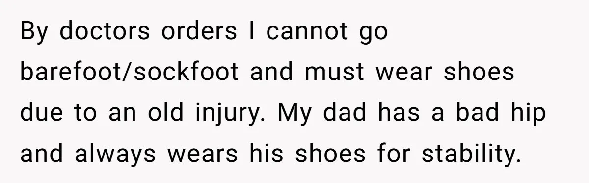 By doctors orders I cannot go barefoot/sockfoot and must wear shoes due to an old injury. My dad has a bad hip and always wears his shoes for stability.