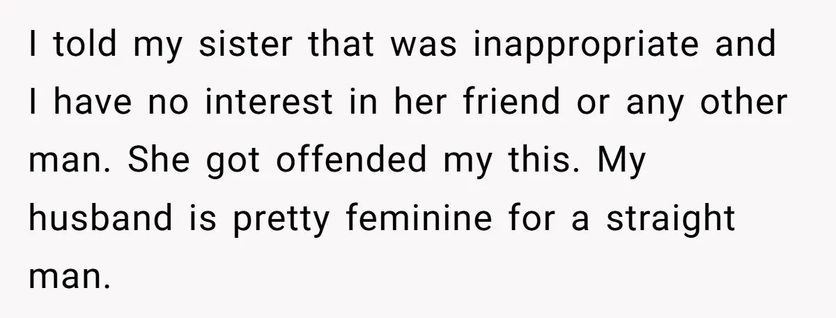I told my sister that was inappropriate and I have no interest in her friend or any other man. She got offended my this. My husband is pretty feminine for...