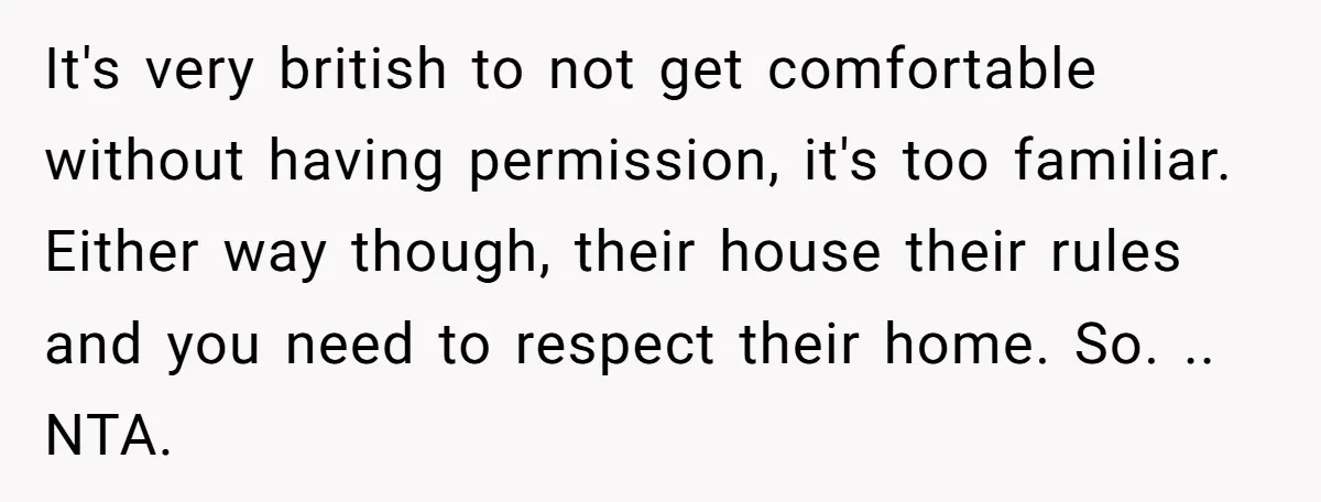 It's very british to not get comfortable without having permission, it's too familiar. Either way though, their house their rules and you need to respect their home. So. .. NTA.