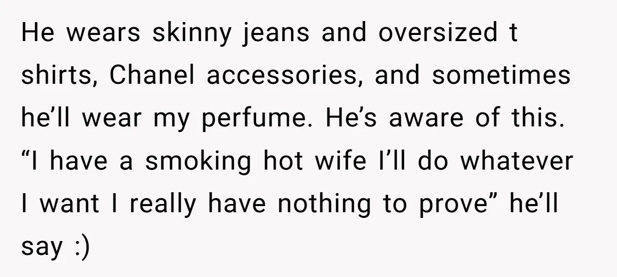 He wears skinny jeans and oversized t shirts, Chanel accessories, and sometimes he’ll wear my perfume. He’s aware of this. “I have a smoking hot wife I’ll do whatever I...