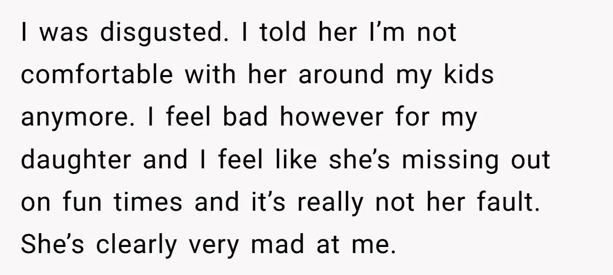 I was disgusted. I told her I’m not comfortable with her around my kids anymore. I feel bad however for my daughter and I feel like she’s missing out on...