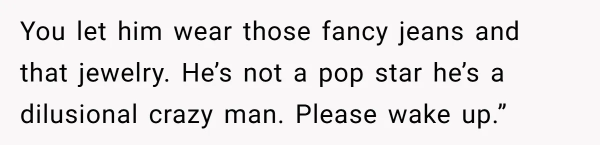 You let him wear those fancy jeans and that jewelry. He’s not a pop star he’s a dilusional crazy man. Please wake up.”