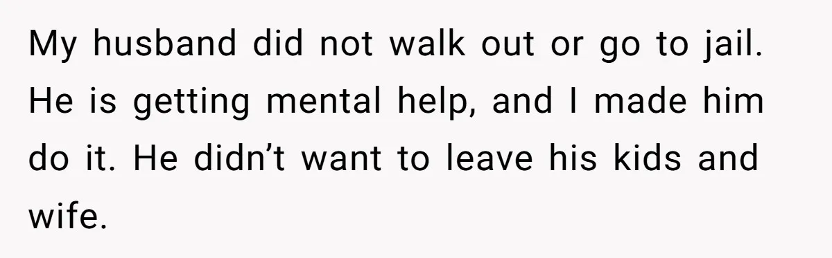 My husband did not walk out or go to jail. He is getting mental help, and I made him do it. He didn’t want to leave his kids and wife.