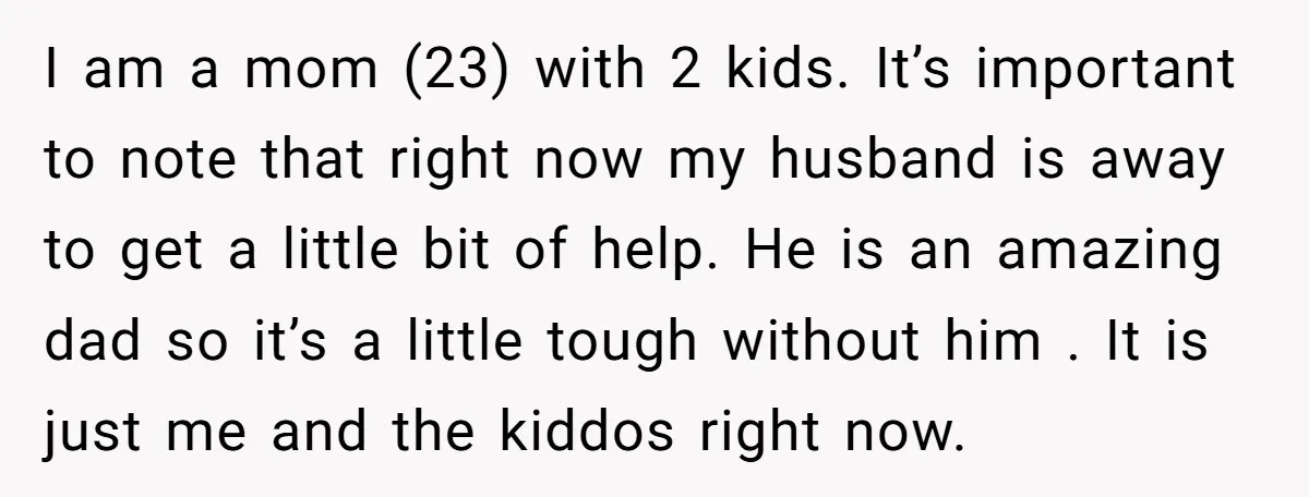 I am a mom (23) with 2 kids. It’s important to note that right now my husband is away to get a little bit of help. He is an amazing...