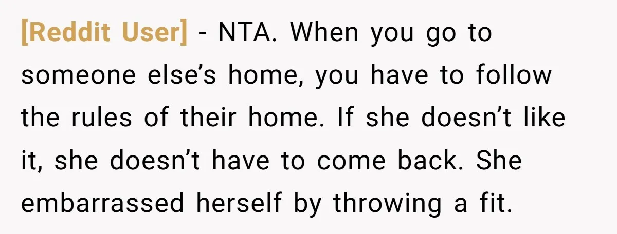 [Reddit User] − NTA. When you go to someone else’s home, you have to follow the rules of their home. If she doesn’t like it, she doesn’t have to come...