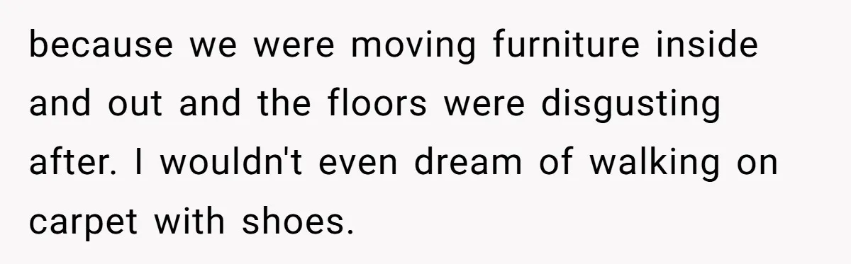 because we were moving furniture inside and out and the floors were disgusting after. I wouldn't even dream of walking on carpet with shoes.