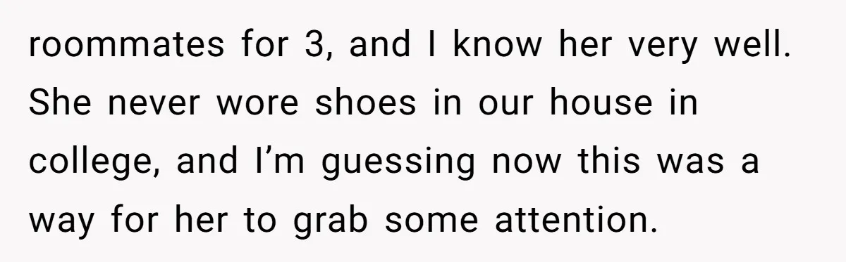 roommates for 3, and I know her very well. She never wore shoes in our house in college, and I’m guessing now this was a way for her to grab...